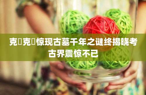 克盉克盉惊现古墓千年之谜终揭晓考古界震惊不已