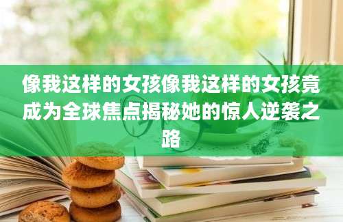 像我这样的女孩像我这样的女孩竟成为全球焦点揭秘她的惊人逆袭之路
