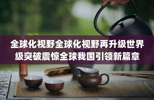 全球化视野全球化视野再升级世界级突破震惊全球我国引领新篇章