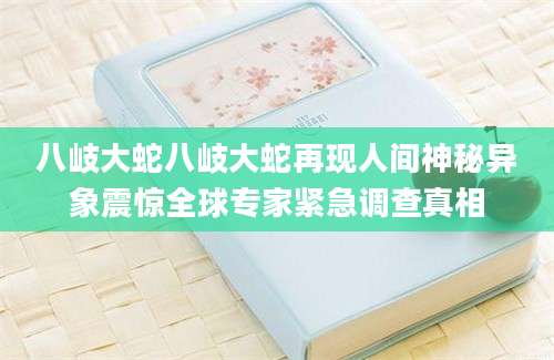 八岐大蛇八岐大蛇再现人间神秘异象震惊全球专家紧急调查真相