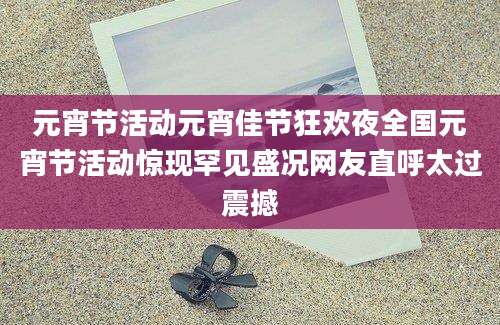 元宵节活动元宵佳节狂欢夜全国元宵节活动惊现罕见盛况网友直呼太过震撼