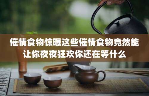 催情食物惊曝这些催情食物竟然能让你夜夜狂欢你还在等什么