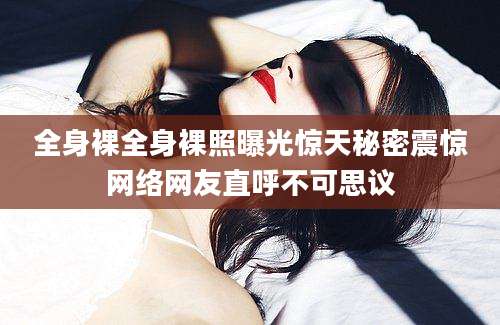 全身裸全身裸照曝光惊天秘密震惊网络网友直呼不可思议
