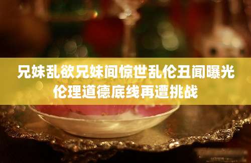 兄妹乱欲兄妹间惊世乱伦丑闻曝光伦理道德底线再遭挑战