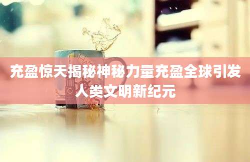 充盈惊天揭秘神秘力量充盈全球引发人类文明新纪元