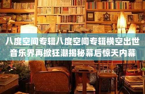 八度空间专辑八度空间专辑横空出世音乐界再掀狂潮揭秘幕后惊天内幕