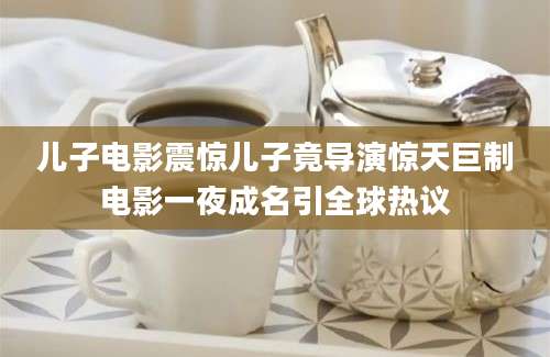 儿子电影震惊儿子竟导演惊天巨制电影一夜成名引全球热议