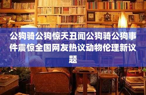 公狗骑公狗惊天丑闻公狗骑公狗事件震惊全国网友热议动物伦理新议题