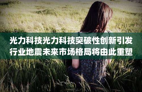 光力科技光力科技突破性创新引发行业地震未来市场格局将由此重塑
