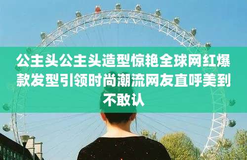 公主头公主头造型惊艳全球网红爆款发型引领时尚潮流网友直呼美到不敢认