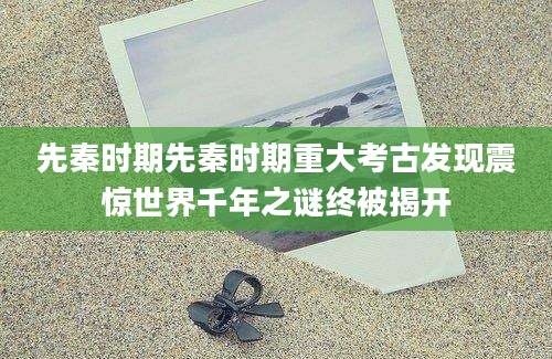 先秦时期先秦时期重大考古发现震惊世界千年之谜终被揭开