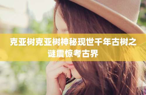 克亚树克亚树神秘现世千年古树之谜震惊考古界