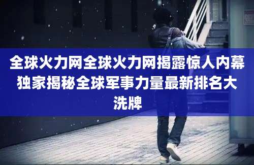 全球火力网全球火力网揭露惊人内幕独家揭秘全球军事力量最新排名大洗牌