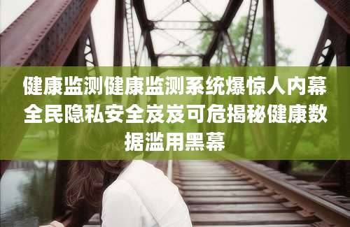 健康监测健康监测系统爆惊人内幕全民隐私安全岌岌可危揭秘健康数据滥用黑幕