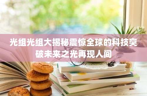 光组光组大揭秘震惊全球的科技突破未来之光再现人间
