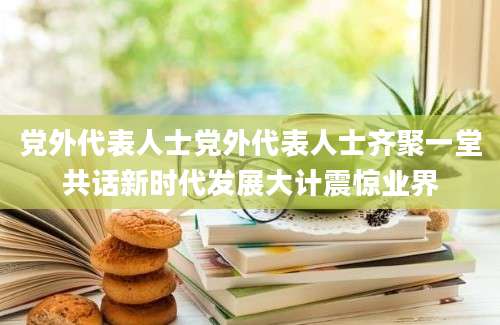 党外代表人士党外代表人士齐聚一堂共话新时代发展大计震惊业界