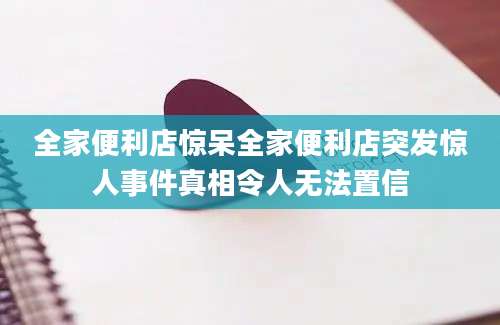 全家便利店惊呆全家便利店突发惊人事件真相令人无法置信