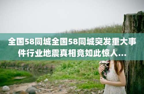 全国58同城全国58同城突发重大事件行业地震真相竟如此惊人...