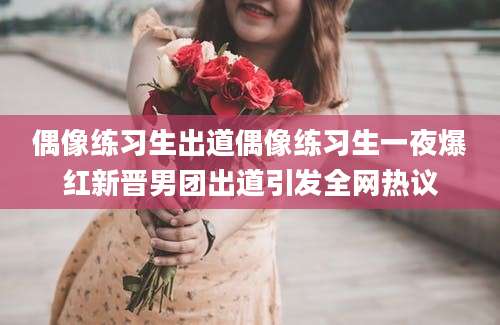 偶像练习生出道偶像练习生一夜爆红新晋男团出道引发全网热议