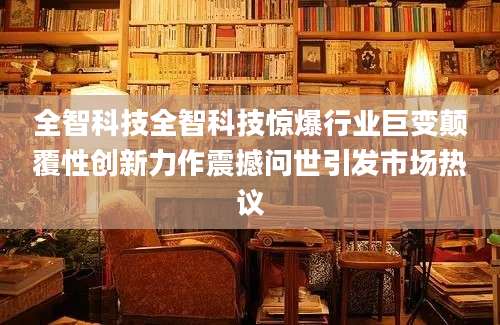 全智科技全智科技惊爆行业巨变颠覆性创新力作震撼问世引发市场热议