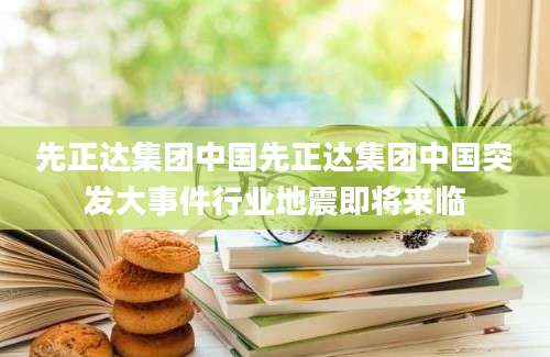 先正达集团中国先正达集团中国突发大事件行业地震即将来临