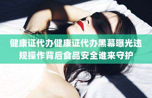 健康证代办健康证代办黑幕曝光违规操作背后食品安全谁来守护