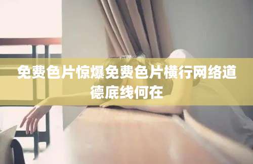 免费色片惊爆免费色片横行网络道德底线何在