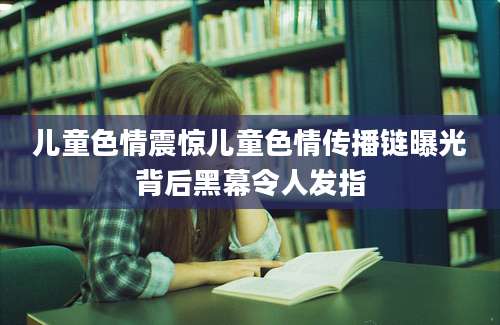 儿童色情震惊儿童色情传播链曝光背后黑幕令人发指