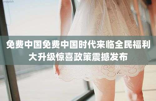 免费中国免费中国时代来临全民福利大升级惊喜政策震撼发布