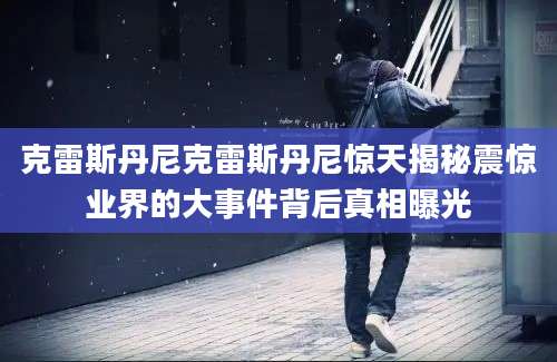 克雷斯丹尼克雷斯丹尼惊天揭秘震惊业界的大事件背后真相曝光