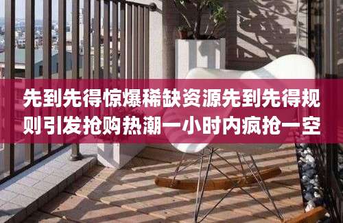 先到先得惊爆稀缺资源先到先得规则引发抢购热潮一小时内疯抢一空