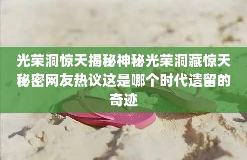 光荣洞惊天揭秘神秘光荣洞藏惊天秘密网友热议这是哪个时代遗留的奇迹