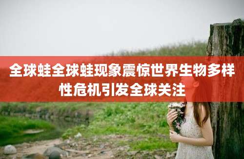 全球蛙全球蛙现象震惊世界生物多样性危机引发全球关注