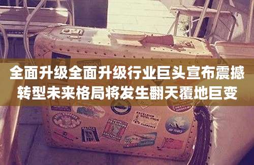 全面升级全面升级行业巨头宣布震撼转型未来格局将发生翻天覆地巨变