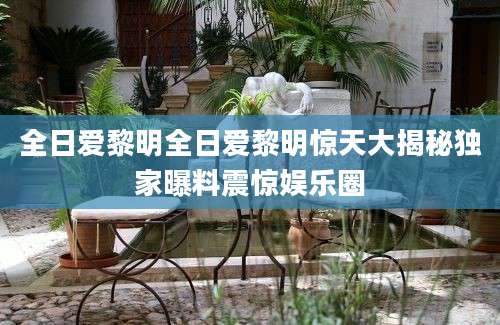全日爱黎明全日爱黎明惊天大揭秘独家曝料震惊娱乐圈