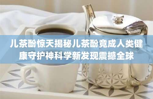 儿茶酚惊天揭秘儿茶酚竟成人类健康守护神科学新发现震撼全球