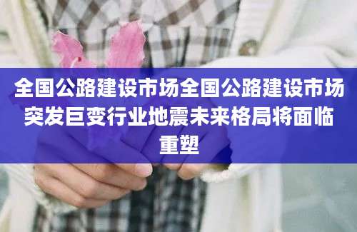 全国公路建设市场全国公路建设市场突发巨变行业地震未来格局将面临重塑
