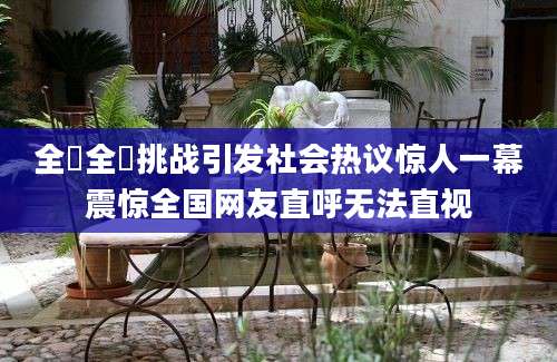 全祼全祼挑战引发社会热议惊人一幕震惊全国网友直呼无法直视