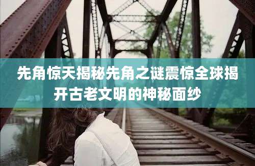 先角惊天揭秘先角之谜震惊全球揭开古老文明的神秘面纱
