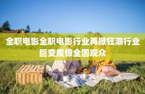 全职电影全职电影行业再掀狂潮行业巨变震惊全国观众