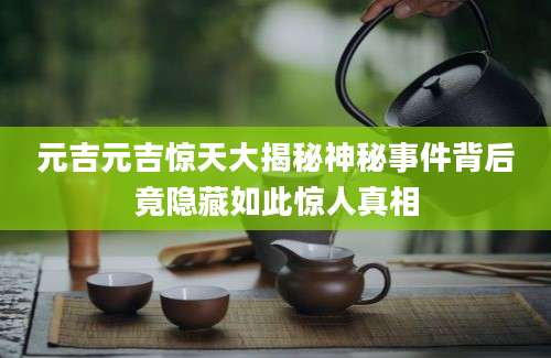 元吉元吉惊天大揭秘神秘事件背后竟隐藏如此惊人真相