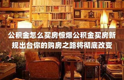 公积金怎么买房惊爆公积金买房新规出台你的购房之路将彻底改变