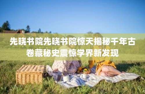 先晓书院先晓书院惊天揭秘千年古卷藏秘史震惊学界新发现
