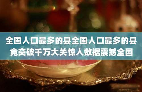 全国人口最多的县全国人口最多的县竟突破千万大关惊人数据震撼全国