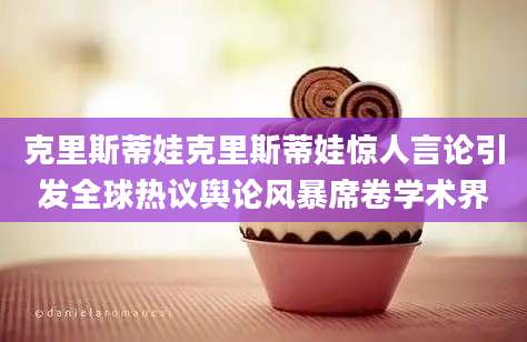 克里斯蒂娃克里斯蒂娃惊人言论引发全球热议舆论风暴席卷学术界