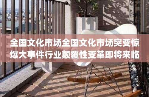 全国文化市场全国文化市场突变惊爆大事件行业颠覆性变革即将来临