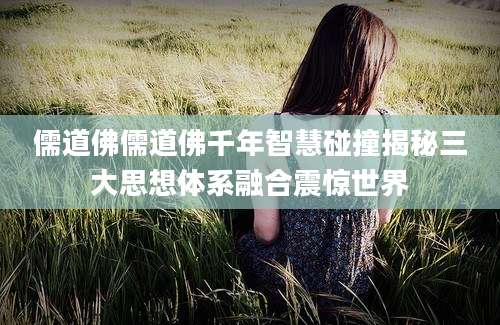儒道佛儒道佛千年智慧碰撞揭秘三大思想体系融合震惊世界