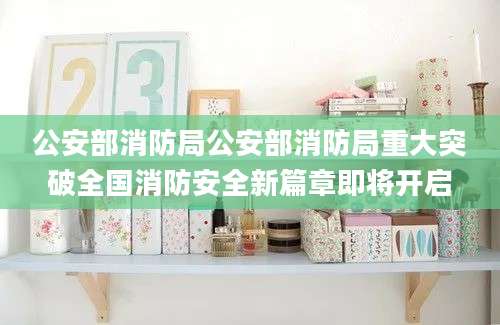 公安部消防局公安部消防局重大突破全国消防安全新篇章即将开启