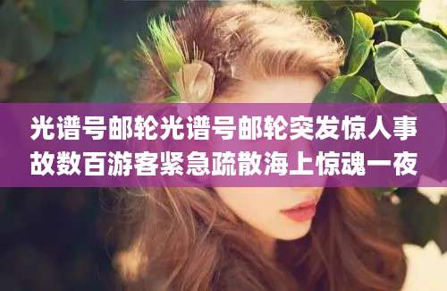 光谱号邮轮光谱号邮轮突发惊人事故数百游客紧急疏散海上惊魂一夜