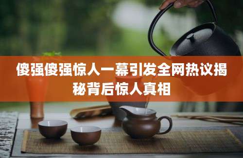 傻强傻强惊人一幕引发全网热议揭秘背后惊人真相